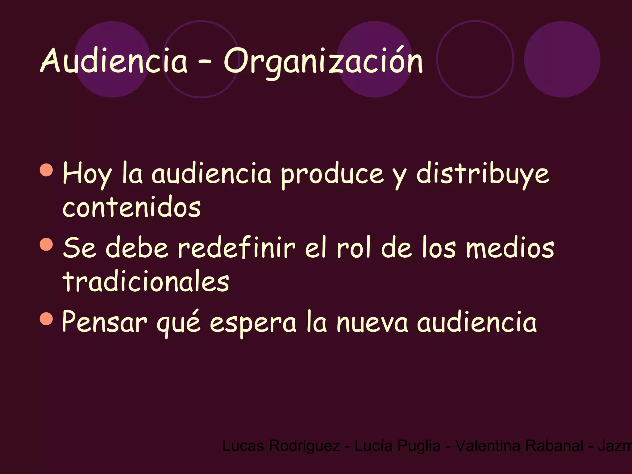 Audiencia – Organización


 Hoy la audiencia produce y distribuye
  contenidos
 Se debe redefinir el rol de los medios
  tradicionales
 Pensar qué espera la nueva audiencia




              Lucas Rodriguez - Lucía Puglia - Valentina Rabanal - Jazm
 