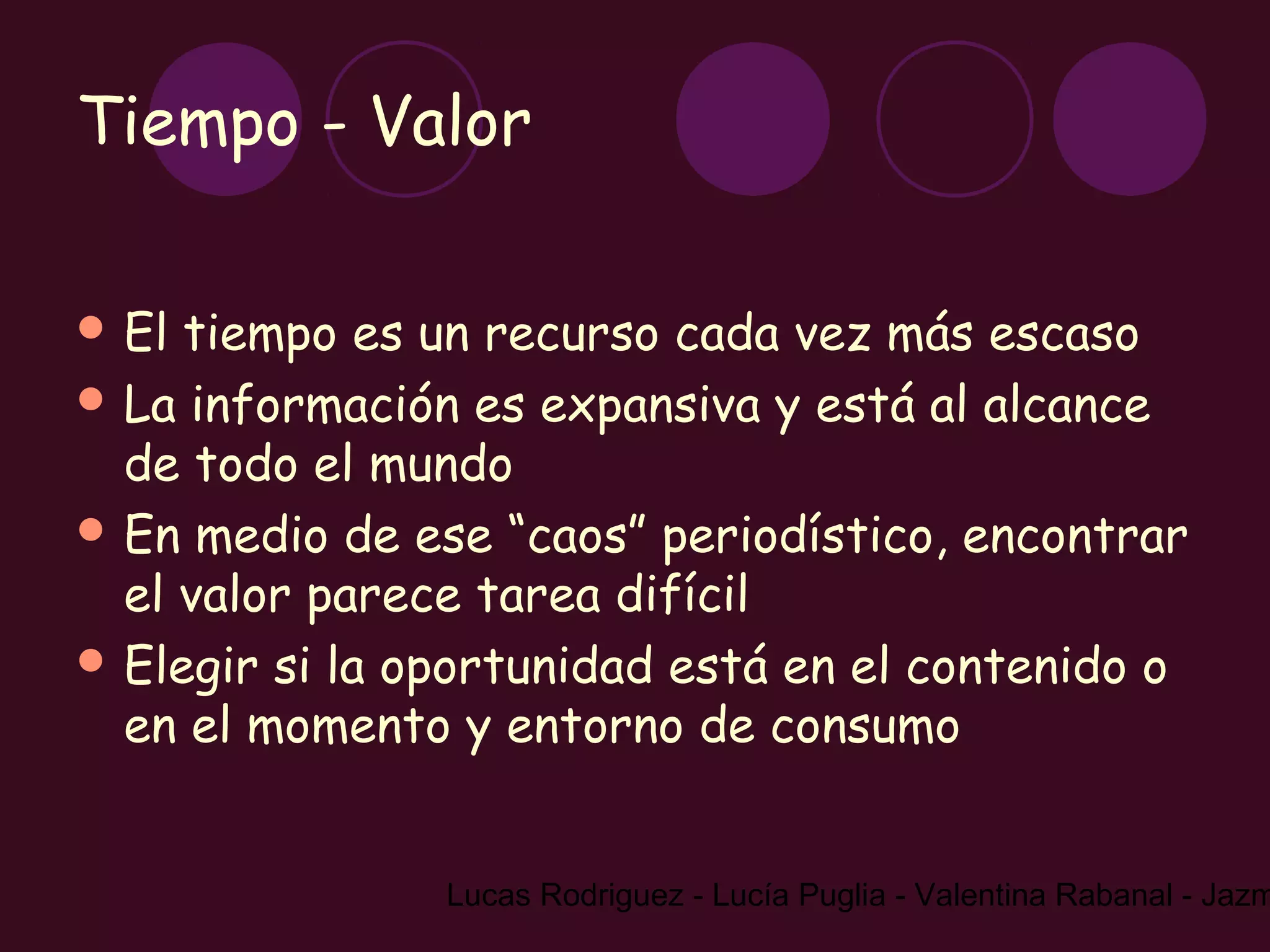 Tiempo - Valor

 El tiempo es un recurso cada vez más escaso
 La información es expansiva y está al alcance
  de todo el mundo
 En medio de ese “caos” periodístico, encontrar
  el valor parece tarea difícil
 Elegir si la oportunidad está en el contenido o
  en el momento y entorno de consumo


                Lucas Rodriguez - Lucía Puglia - Valentina Rabanal - Jazm
 