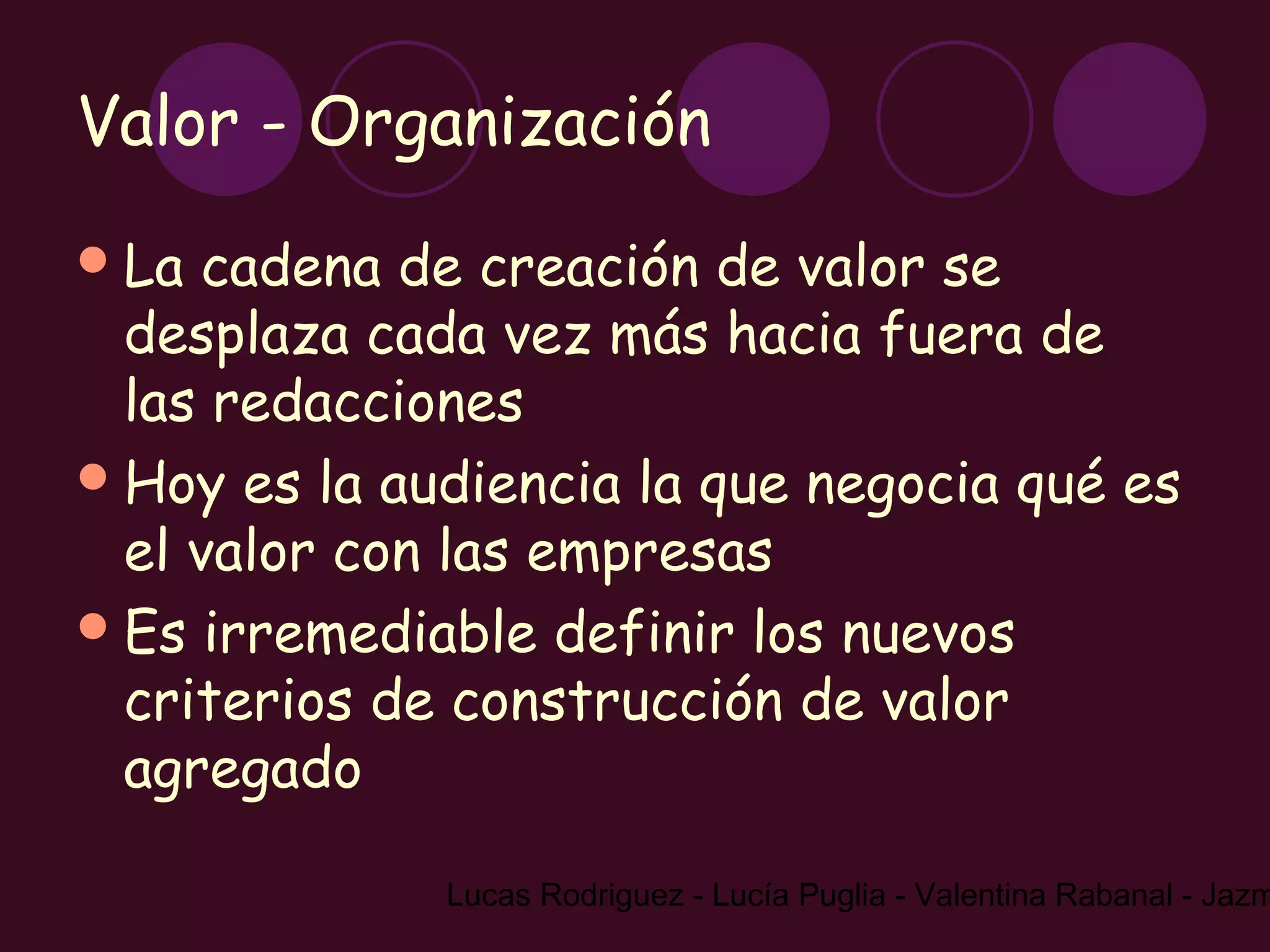 Valor - Organización
 La  cadena de creación de valor se
  desplaza cada vez más hacia fuera de
  las redacciones
 Hoy es la audiencia la que negocia qué es
  el valor con las empresas
 Es irremediable definir los nuevos
  criterios de construcción de valor
  agregado

              Lucas Rodriguez - Lucía Puglia - Valentina Rabanal - Jazm
 