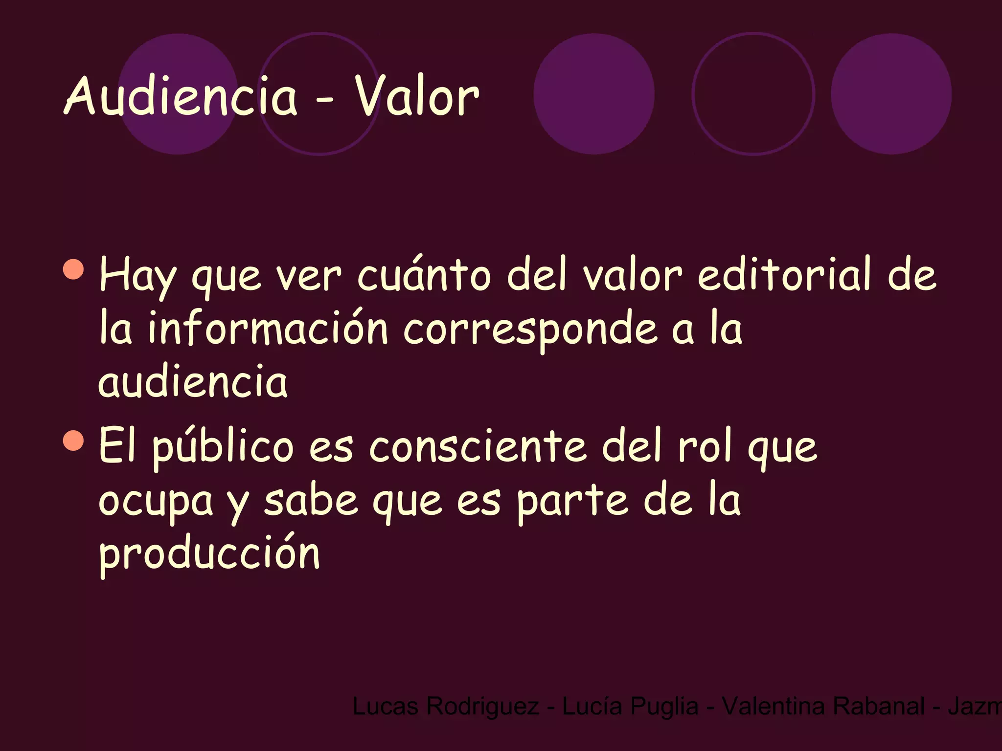 Audiencia - Valor


 Hay  que ver cuánto del valor editorial de
  la información corresponde a la
  audiencia
 El público es consciente del rol que
  ocupa y sabe que es parte de la
  producción


              Lucas Rodriguez - Lucía Puglia - Valentina Rabanal - Jazm
 