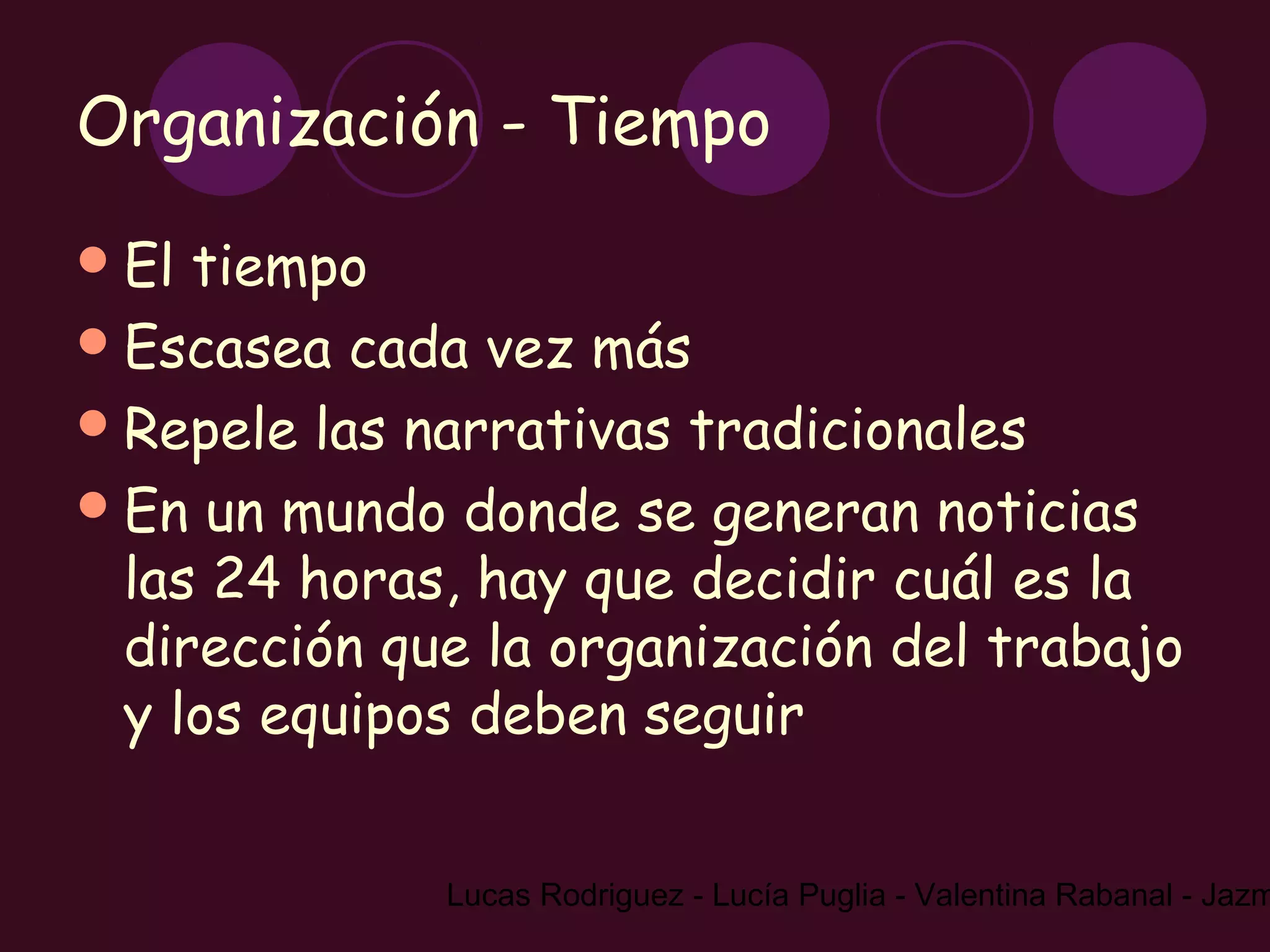Organización - Tiempo
 El tiempo
 Escasea cada vez más
 Repele las narrativas tradicionales
 En un mundo donde se generan noticias
  las 24 horas, hay que decidir cuál es la
  dirección que la organización del trabajo
  y los equipos deben seguir


              Lucas Rodriguez - Lucía Puglia - Valentina Rabanal - Jazm
 