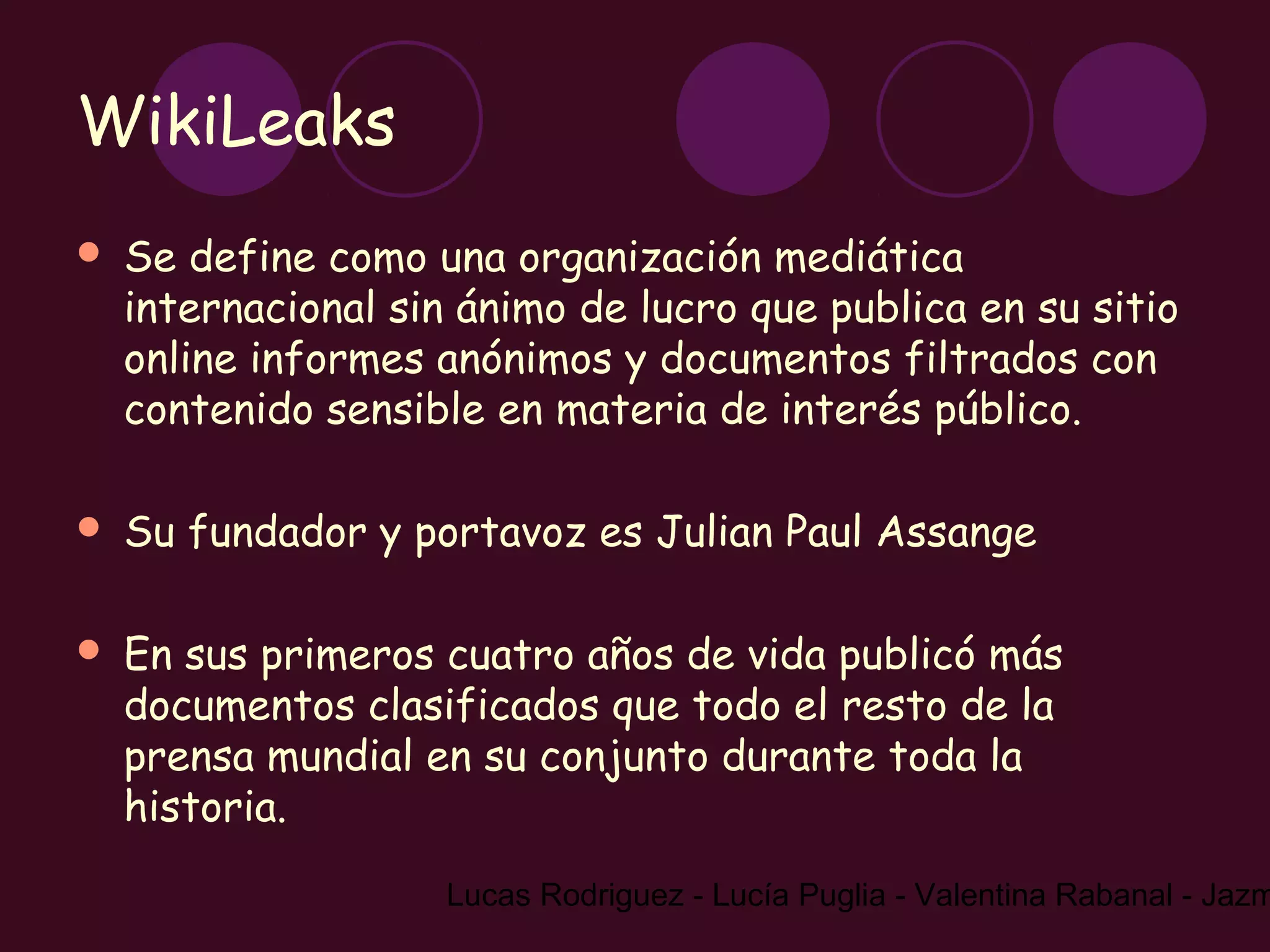 WikiLeaks
   Se define como una organización mediática
    internacional sin ánimo de lucro que publica en su sitio
    online informes anónimos y documentos filtrados con
    contenido sensible en materia de interés público.

   Su fundador y portavoz es Julian Paul Assange

   En sus primeros cuatro años de vida publicó más
    documentos clasificados que todo el resto de la
    prensa mundial en su conjunto durante toda la
    historia.

                     Lucas Rodriguez - Lucía Puglia - Valentina Rabanal - Jazm
 