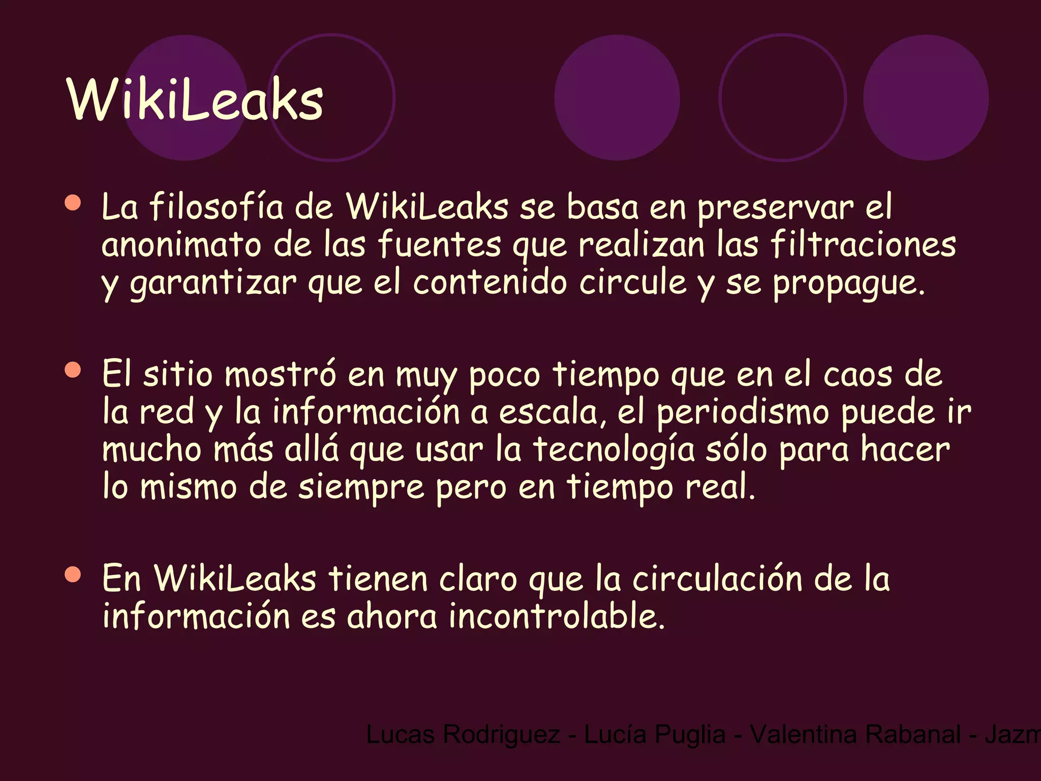 WikiLeaks
   La filosofía de WikiLeaks se basa en preservar el
    anonimato de las fuentes que realizan las filtraciones
    y garantizar que el contenido circule y se propague.

   El sitio mostró en muy poco tiempo que en el caos de
    la red y la información a escala, el periodismo puede ir
    mucho más allá que usar la tecnología sólo para hacer
    lo mismo de siempre pero en tiempo real.

   En WikiLeaks tienen claro que la circulación de la
    información es ahora incontrolable.


                     Lucas Rodriguez - Lucía Puglia - Valentina Rabanal - Jazm
 