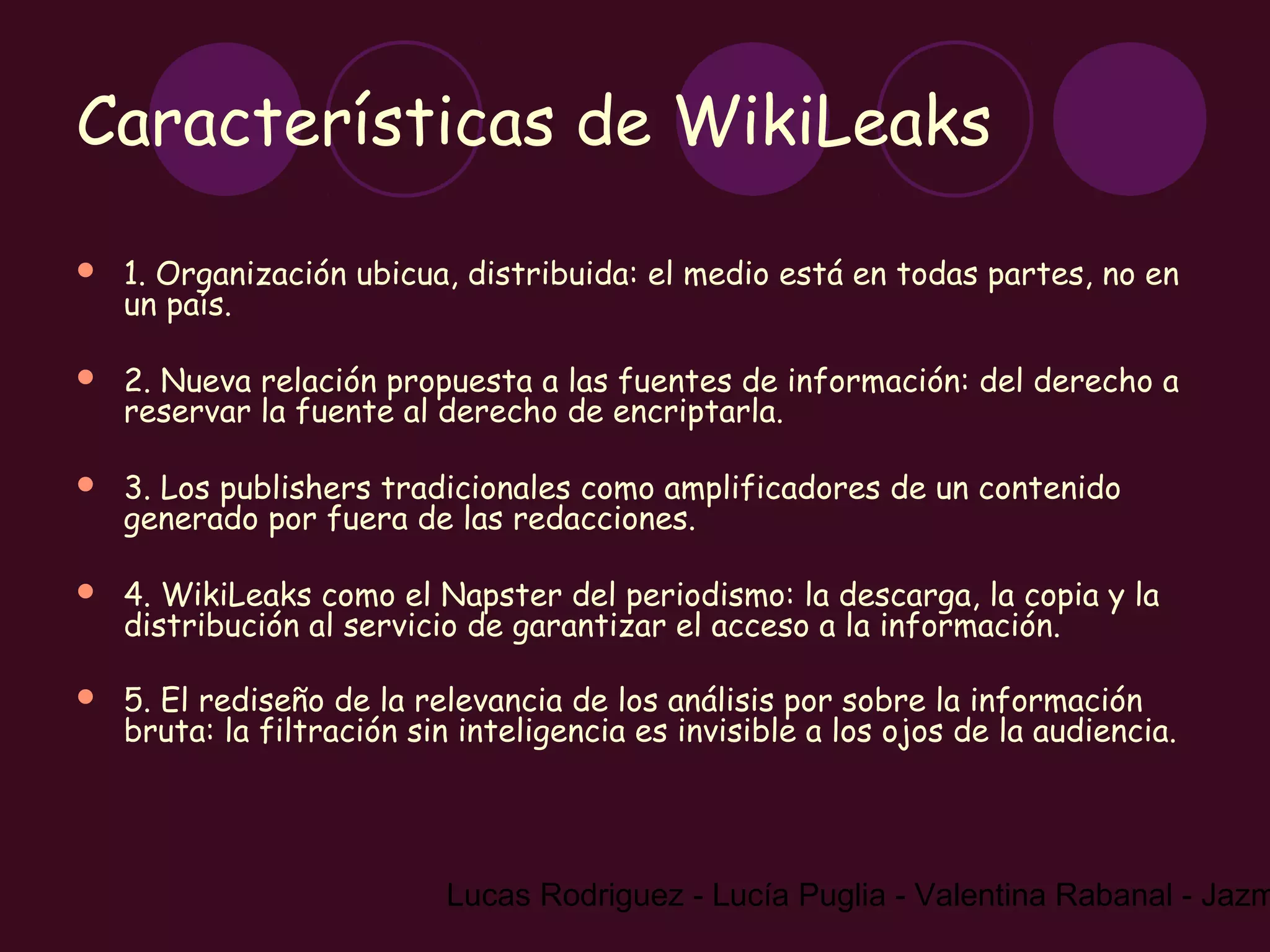 Características de WikiLeaks

   1. Organización ubicua, distribuida: el medio está en todas partes, no en
    un país.

   2. Nueva relación propuesta a las fuentes de información: del derecho a
    reservar la fuente al derecho de encriptarla.

   3. Los publishers tradicionales como amplificadores de un contenido
    generado por fuera de las redacciones.

   4. WikiLeaks como el Napster del periodismo: la descarga, la copia y la
    distribución al servicio de garantizar el acceso a la información.

   5. El rediseño de la relevancia de los análisis por sobre la información
    bruta: la filtración sin inteligencia es invisible a los ojos de la audiencia.




                           Lucas Rodriguez - Lucía Puglia - Valentina Rabanal - Jazm
 