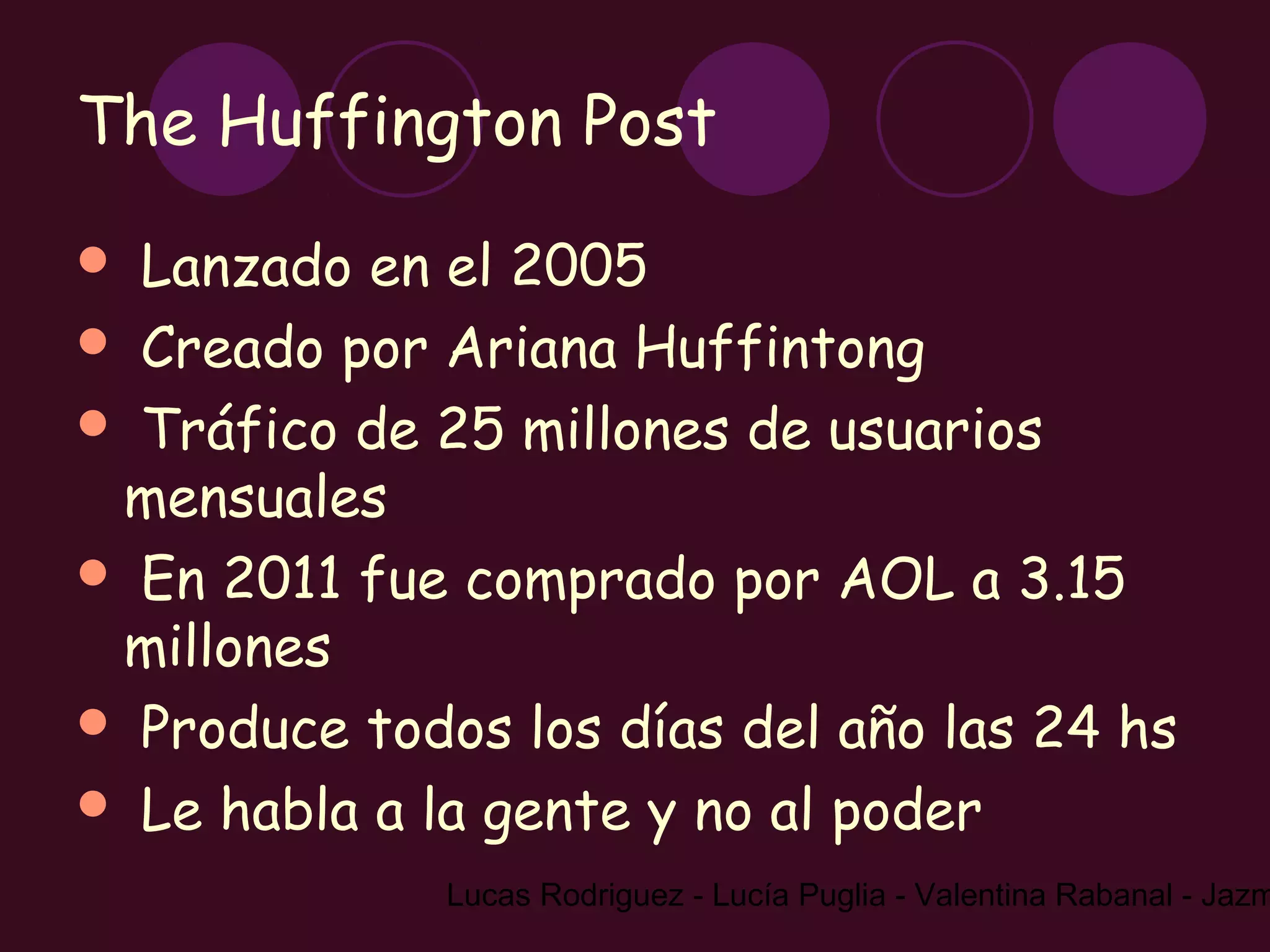 The Huffington Post
 Lanzado en el 2005
 Creado por Ariana Huffintong
 Tráfico de 25 millones de usuarios
 mensuales
 En 2011 fue comprado por AOL a 3.15
 millones
 Produce todos los días del año las 24 hs
 Le habla a la gente y no al poder
              Lucas Rodriguez - Lucía Puglia - Valentina Rabanal - Jazm
 