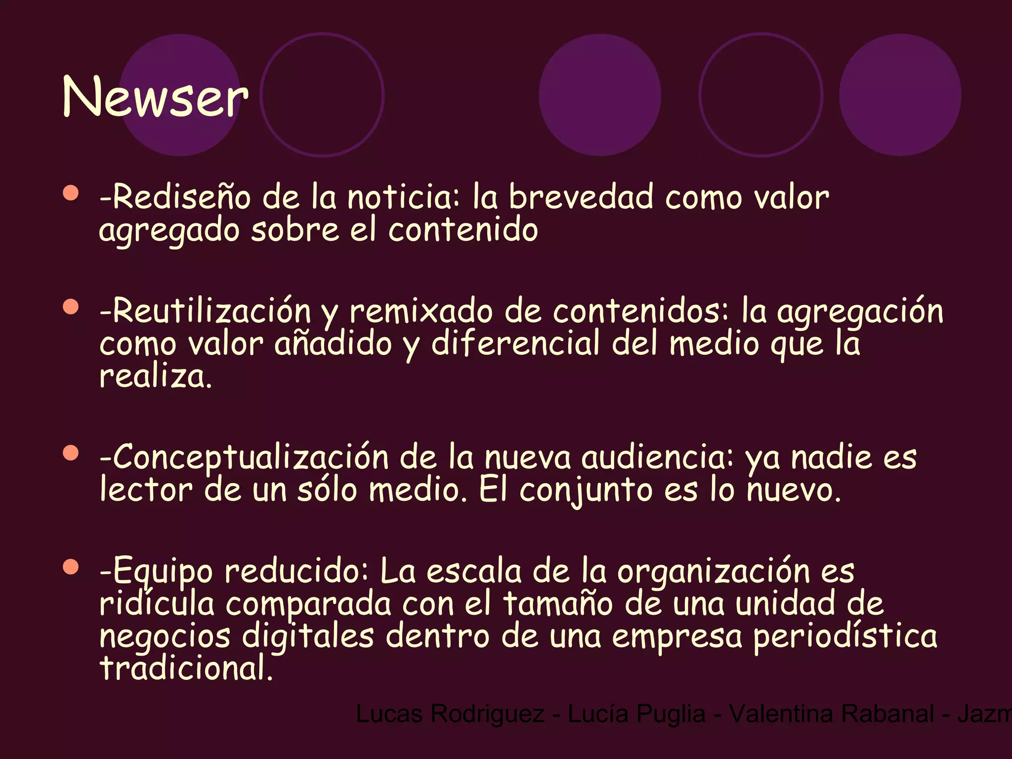 Newser
   -Rediseño de la noticia: la brevedad como valor
    agregado sobre el contenido

   -Reutilización y remixado de contenidos: la agregación
    como valor añadido y diferencial del medio que la
    realiza.

   -Conceptualización de la nueva audiencia: ya nadie es
    lector de un sólo medio. El conjunto es lo nuevo.

   -Equipo reducido: La escala de la organización es
    ridícula comparada con el tamaño de una unidad de
    negocios digitales dentro de una empresa periodística
    tradicional.
                    Lucas Rodriguez - Lucía Puglia - Valentina Rabanal - Jazm
 