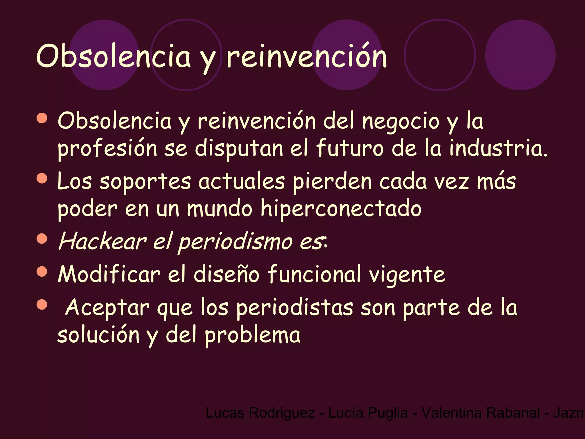 Obsolencia y reinvención
 Obsolencia  y reinvención del negocio y la
  profesión se disputan el futuro de la industria.
 Los soportes actuales pierden cada vez más
  poder en un mundo hiperconectado
 Hackear el periodismo es:
 Modificar el diseño funcional vigente
 Aceptar que los periodistas son parte de la
  solución y del problema


                Lucas Rodriguez - Lucía Puglia - Valentina Rabanal - Jazm
 