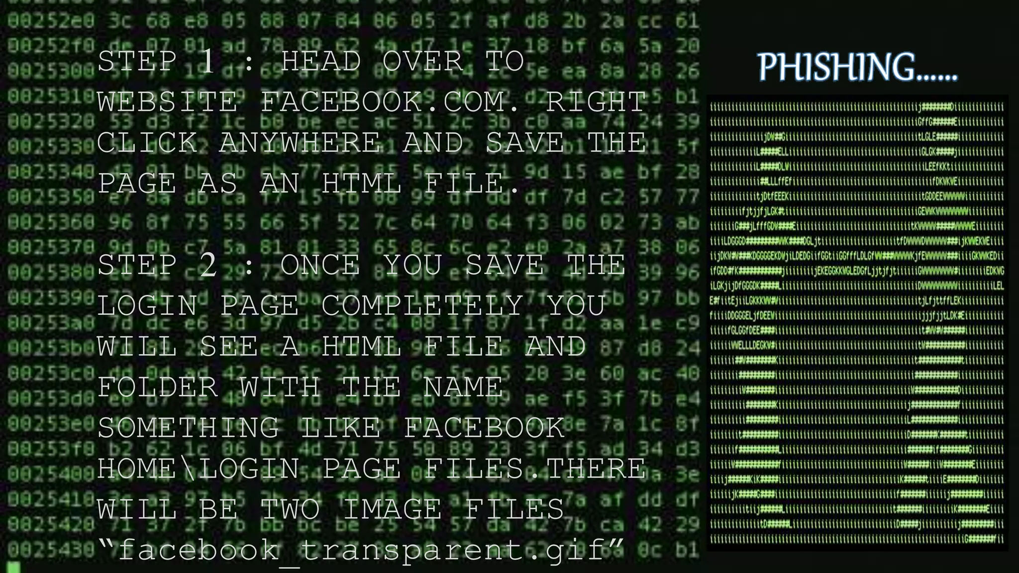 STEP 1 : HEAD OVER TO
WEBSITE FACEBOOK.COM. RIGHT
CLICK ANYWHERE AND SAVE THE
PAGE AS AN HTML FILE.
STEP 2 : ONCE YOU SAVE THE
LOGIN PAGE COMPLETELY YOU
WILL SEE A HTML FILE AND
FOLDER WITH THE NAME
SOMETHING LIKE FACEBOOK
HOMELOGIN PAGE FILES.THERE
WILL BE TWO IMAGE FILES
“facebook_transparent.gif”
 