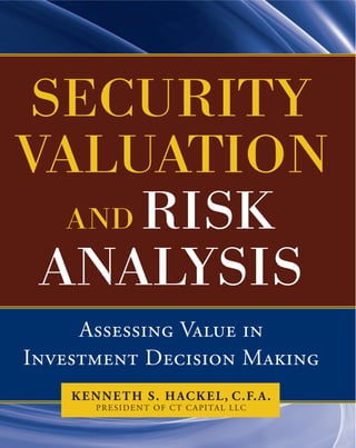 Assessing Value in
Investment Decision Making
Kenneth S. Hackel, C.F.A.
President of CT Capital LLC
Security
Valuation
and Risk
Analysis
G
one are the days when executives
and corporate finance practitioners
could rely on discounted cash flow
analysis to value companies and make impor-
tant business and investment decisions. In to-
day’s market, it’s credit that really matters, and
now there’s a superior tool to help analyze it—
Security Valuation and Risk Analysis.
In this pioneering book, valuation authority
Kenneth Hackel presents his next-generation
methodology for placing a confident value
on an enterprise and identifying discrepancies
in value—a system that will provide even the
most well-informed investor with an important
competitive advantage.
At the core of Security Valuation and Risk
Analysis is Hackel’s successful credit model for
determining an accurate fair value and reliable
discount rate for a company. Using free cash
flow as the basis for evaluating return on in-
vested capital is the most effective method for
determining value. Hackel takes you step by
step through years of compelling evidence that
shows how his method has earned outsized
returns and helped turn around companies that
were heading toward failure.
Whether used for corporate portfolio strategy,
acquisitions, or performance management, the
tools presented in Security Valuation and Risk
Analysis are unmatched in their accuracy and
reliability. Reading through this informative
book, you’ll discover how to:
• Take advantage of early warning signs
related to cash flow and credit metrics
(continued on back flap)
• Estimate the cost of equity capital from
which free cash flows are discounted
• Identify where management can free up
resources by using a better definition of
free cash flow
Security Valuation and Risk Analysis provides a
complete education on cash flow and credit,
from how traditional analysts value a company
and spot market mispricing (and why many
of those traditional methods are obsolete) to
working with the most recent financial inno-
vations, including derivatives, special purpose
entities, pensions, and more.
Security Valuation and Risk Analysis is your
answer to a credit market gone bad, from an
expert who knows bad credit from good.
Kenneth S. Hackel is president of CT
Capital LLC, an investment advisory firm, and
founder and past president of Systematic Fi-
nancial Management, Inc. An internationally
recognized expert in security analysis, he has
managed the nation’s leading mutual fund, a
very successful investment advisory firm, and
has consulted and written on mergers and
acquisitions and fairness opinions. Hackel lives
in Alpine, NJ.
(continued from front flap)
SECURITYVALUATION
ANDRISKANALYSIS
A superior new replacement to traditional
discounted cash flow valuation models
In the aftermath of the financial meltdown, the models commonly used for discounted cash flow valuation have
become outdated, practically overnight. To meet the demand for an authoritative guidebook to the new economy,
internationally recognized expert Kenneth Hackel has written Security Valuation and Risk Analysis.
Packed with an arsenal of tools and know-how, this groundbreaking book shows you how to accurately analyze credit
to determine the true value of a company and its ability to make a return on investors’ money. The author’s break-
through approach helps you determine the attractiveness of a company based on its free cash flow, credit, and valuation
characteristics. In-depth and easy to use, Security Valuation and Risk Analysis:
• Equips you with a revolutionary credit risk model to make confident and realistic valuations on any enterprise
• Explains why cash flow trumps productivity when valuing a company
• Offers a metric for clearly measuring the abilities of senior management
• Provides a comprehensive model to determine cost of capital, replacing the historically
inaccurate capital asset pricing model
• Describes important adjustments to cash flow from operations that ensure
the computation of free cash flow
A renowned expert on the subject of free cash flow analysis, Kenneth S. Hackel brings his credit-based valuation
method to life with examples from his personal experience. With firsthand insight, he shows you how his models and
other popular models fared when he used them to determine the cost of equity capital for IBM and to analyze how
building a new refinery would affect Sunoco. Other such examples are discussed throughout the text.
The evidence is clear—investors who understand cash flow and credit will gain an important competitive advantage in
today’s market. See a company for what it’s really worth with Security Valuation and Risk Analysis.
ISBN 978-0-07-174435-5
MHID 0-07-174435-5
9 7 8 0 0 71 7 4 4 35 5
5 8 5 0 0
USD $85.00
Finance / Investing $85.00 USD
HACKEL
 
