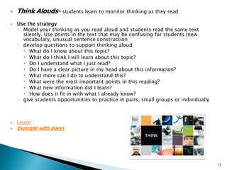 Think Alouds- students learn to monitor thinking as they readUse the strategyModel your thinking as you read aloud and students read the same text silently. Use points in the text that may be confusing for students (new vocabulary, unusual sentence constructiondevelop questions to support thinking aloud What do I know about this topic? What do I think I will learn about this topic? Do I understand what I just read? Do I have a clear picture in my head about this information? What more can I do to understand this? What were the most important points in this reading? What new information did I learn? How does it fit in with what I already know? give students opportunities to practice in pairs, small groups or individually LessonExample with poem12