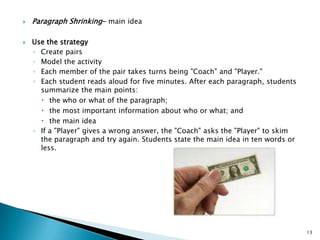 Paragraph Shrinking- main ideaUse the strategyCreate pairsModel the activityEach member of the pair takes turns being "Coach" and "Player."Each student reads aloud for five minutes. After each paragraph, students summarize the main points:the who or what of the paragraph; the most important information about who or what; and the main idea If a "Player" gives a wrong answer, the "Coach" asks the "Player" to skim the paragraph and try again. Students state the main idea in ten words or less. 13