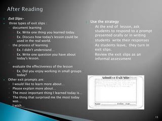 After ReadingUse the strategyAt the end of  lesson, ask students to respond to a prompt presented orally or in writingstudents write their responsesAs students leave,  they turn in exit slips.Review the exit slips as an informal assessmentExit Slips- three types of exit slips :document learningEx. Write one thing you learned today.Ex. Discuss how today's lesson could be used in the real world.the process of learning Ex. I didn't understand…Ex. Write one question you have about today's lesson.evaluate the effectiveness of the lessonEx. Did you enjoy working in small groups today?Other exit prompts are:I would like to learn more about…Please explain more about…The most important thing I learned today is…The thing that surprised me the most today was…I wish…15