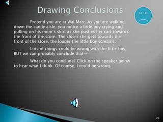 29Drawing Conclusions	Pretend you are at Wal Mart. As you are walking down the candy aisle, you notice a little boy crying and pulling on his mom’s skirt as she pushes her cart towards the front of the store. The closer she gets towards the front of the store, the louder the little boy screams.	Lots of things could be wrong with the little boy, BUT we can probably conclude that—	What do you conclude? Click on the speaker below to hear what I think. Of course, I could be wrong.