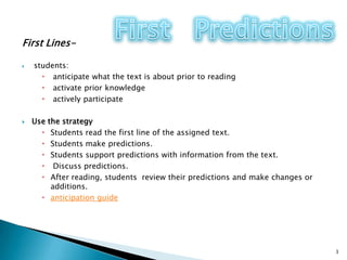 First Lines-students:  anticipate what the text is about prior to readingactivate prior knowledge  actively participateUse the strategyStudents read the first line of the assigned text.Students make predictions. Students support predictions with information from the text.  Discuss predictions.After reading, students  review their predictions and make changes or additions. anticipation guide3First   Predictions