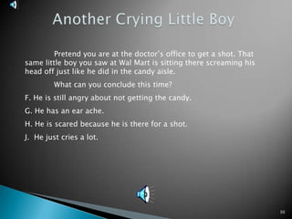 30Another Crying Little Boy	Pretend you are at the doctor’s office to get a shot. That same little boy you saw at Wal Mart is sitting there screaming his head off just like he did in the candy aisle.	What can you conclude this time?F. He is still angry about not getting the candy.G. He has an ear ache. H. He is scared because he is there for a shot.J.  He just cries a lot.