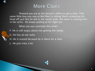 31More Clues 	Pretend you are at the doctor’s office to get a shot. That same little boy you saw at Wal Mart is sitting there screaming his head off just like he did in the candy aisle. His mom is rocking him in her arms.  He keeps pulling at his right ear	What can you conclude this time?F. He is still angry about not getting the candy.G. He has an ear ache. H. He is scared because he is there for a shot.J.  He just cries a lot.