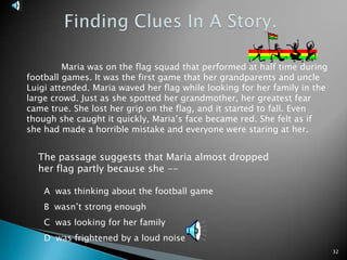 32Finding Clues In A Story.	Maria was on the flag squad that performed at half time during football games. It was the first game that her grandparents and uncle Luigi attended. Maria waved her flag while looking for her family in the large crowd. Just as she spotted her grandmother, her greatest fear came true. She lost her grip on the flag, and it started to fall. Even though she caught it quickly, Maria’s face became red. She felt as if she had made a horrible mistake and everyone were staring at her.The passage suggests that Maria almost dropped her flag partly because she -- A  was thinking about the football gameB  wasn’t strong enoughC  was looking for her familyD  was frightened by a loud noise