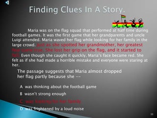 33Finding Clues In A Story.	Maria was on the flag squad that performed at half time during football games. It was the first game that her grandparents and uncle Luigi attended. Maria waved her flag while looking for her family in the large crowd. Just as she spotted her grandmother, her greatest fear came true. She lost her grip on the flag, and it started to fall. Even though she caught it quickly, Maria’s face became red. She felt as if she had made a horrible mistake and everyone were staring at her.The passage suggests that Maria almost dropped her flag partly because she -- A  was thinking about the football gameB  wasn’t strong enoughC  was looking for her familyD  was frightened by a loud noise