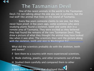 34The Tasmanian Devil	One of the rarest animals in the world is the Tasmanian Devil. I’m not talking about the one you see in cartoons, but the real wolf-like animal that lives on the island of Tasmania. 	Every few years someone claims to see one, but they never have proof. A few years ago, some scientists who were studying plants found a skeleton, teeth and some skin in a remote area of Tasmania. They were excited as they believed they had found the remains of the rare Tasmanian Devil. They drew a picture of what they thought the animal may have looked like when it was alive. The scientists then sent the picture along with the skeleton, teeth and skin to Washington D.C.What did the scientists probably do with the skeleton, teeth and bones?F  Sent them to a country with more experienced scientists.G  Made clothing, jewelry, and other ornaments out of themH  Studied them carefully and compared them to other animalsJ  Sold them to museums that displayed them