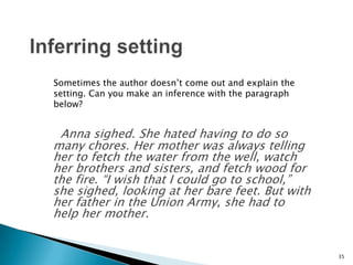 Inferring settingSometimes the author doesn’t come out and explain the setting. Can you make an inference with the paragraph below? Anna sighed. She hated having to do so many chores. Her mother was always telling her to fetch the water from the well, watch her brothers and sisters, and fetch wood for the fire. “I wish that I could go to school,” she sighed, looking at her bare feet. But with her father in the Union Army, she had to help her mother.35
