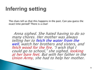     Anna sighed. She hated having to do so many chores. Her mother was always telling her to fetch the water from the well, watch her brothers and sisters, and fetch wood for the fire. “I wish that I could go to school,” she sighed, looking at her bare feet. But with her father in the Union Army, she had to help her mother.36Inferring settingThe clues tell us that this happens in the past. Can you guess the exact time period? There is a clue!
