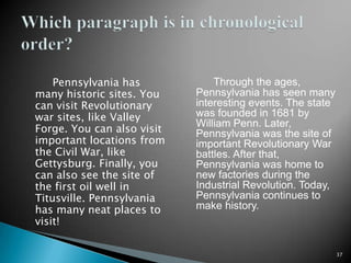         Pennsylvania has many historic sites. You can visit Revolutionary war sites, like Valley Forge. You can also visit important locations from the Civil War, like Gettysburg. Finally, you can also see the site of the first oil well in Titusville. Pennsylvania has many neat places to visit!Through the ages, Pennsylvania has seen many interesting events. The state was founded in 1681 by William Penn. Later, Pennsylvania was the site of important Revolutionary War battles. After that, Pennsylvania was home to new factories during the Industrial Revolution. Today, Pennsylvania continues to make history.37Which paragraph is in chronological order?