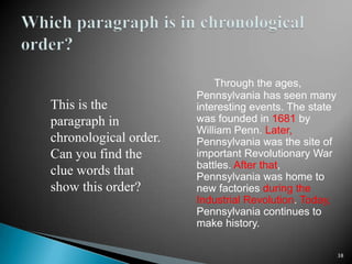 Through the ages, Pennsylvania has seen many interesting events. The state was founded in 1681 by William Penn. Later, Pennsylvania was the site of important Revolutionary War battles. After that, Pennsylvania was home to new factories during the Industrial Revolution. Today, Pennsylvania continues to make history.38Which paragraph is in chronological order?This is the paragraph in chronological order. Can you find the clue words that show this order?