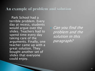 Park School had a terrible problem. Every day at recess, students would argue over the slides. Teachers had to spend time every day taking care of the arguments. Finally, one teacher came up with a great solution. They bought another set of slides that everyone could enjoy.Can you find the problem and the solution in this paragraph?41An example of problem and solution