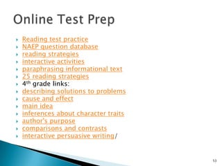 Reading test practiceNAEP question databasereading strategiesinteractive activitiesparaphrasing informational text25 reading strategies4th grade links:describing solutions to problemscause and effectmain ideainferences about character traitsauthor's purposecomparisons and contrastsinteractive persuasive writing/53Online Test Prep