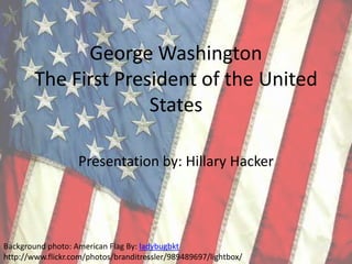 George WashingtonThe First President of the United States Presentation by: Hillary Hacker Background photo: American Flag By: ladybugbkt http://www.flickr.com/photos/branditressler/989489697/lightbox/  