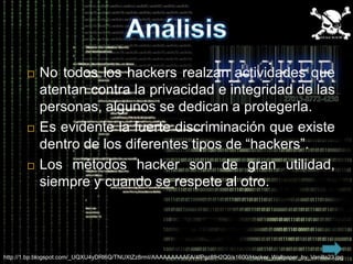    No todos los hackers realzan actividades que
           atentan contra la privacidad e integridad de las
           personas, algunos se dedican a protegerla.
          Es evidente la fuerte discriminación que existe
           dentro de los diferentes tipos de “hackers”.
          Los métodos hacker son de gran utilidad,
           siempre y cuando se respete al otro.




http://1.bp.blogspot.com/_UQXU4yDRl6Q/TNUXtZz8rmI/AAAAAAAAAFA/4fPgz8fH2Q0/s1600/Hacker_Wallpaper_by_Vanilla23.jpg
 