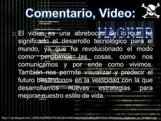    El video es una abrebocas de lo que ha
           significado el desarrollo tecnológico para el
           mundo, ya que ha revolucionado el modo
           como percibimos las cosas, como nos
           comunicamos y por ende como vivimos.
           También nos permite visualizar y predecir el
           futuro basándonos en la velocidad con la que
           desarrollamos nuevas estrategias para
           mejorar nuestro estilo de vida.


http://1.bp.blogspot.com/_UQXU4yDRl6Q/TNUXtZz8rmI/AAAAAAAAAFA/4fPgz8fH2Q0/s1600/Hacker_Wallpaper_by_Vanilla23.jpg
 