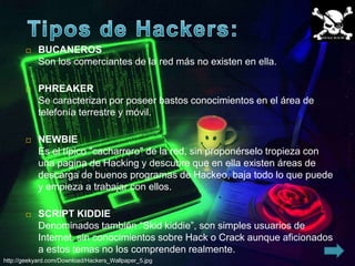     BUCANEROS
            Son los comerciantes de la red más no existen en ella.

           PHREAKER
            Se caracterizan por poseer bastos conocimientos en el área de
            telefonía terrestre y móvil.

           NEWBIE
            Es el típico "cacharrero" de la red, sin proponérselo tropieza con
            una pagina de Hacking y descubre que en ella existen áreas de
            descarga de buenos programas de Hackeo, baja todo lo que puede
            y empieza a trabajar con ellos.

           SCRIPT KIDDIE
            Denominados también “Skid kiddie”, son simples usuarios de
            Internet, sin conocimientos sobre Hack o Crack aunque aficionados
            a estos temas no los comprenden realmente.
http://geekyard.com/Download/Hackers_Wallpaper_5.jpg
 