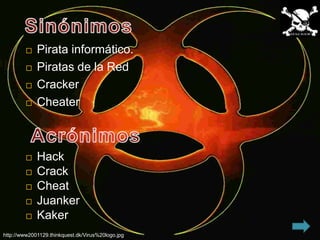    Pirata informático.
            Piratas de la Red
            Cracker
            Cheater



            Hack
            Crack
            Cheat
            Juanker
            Kaker
http://www2001129.thinkquest.dk/Virus%20logo.jpg
 