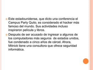  Este estadounidense, que dicto una conferencia el
  Campus Party Quito, es considerado el hacker más
  famoso del mundo. Sus actividades incluso
  inspiraron película y libros.
 Después de ser acusado de ingresar a algunos de
  los computadores más seguros de estados unidos,
  fue condenado a cinco años de cárcel. Ahora,
  Mitnick tiene una consultora que ofrece seguridad
  informática.
 
