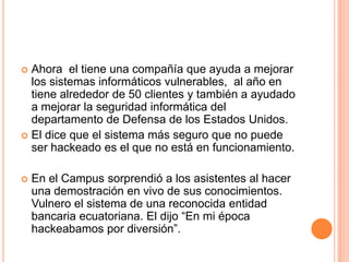  Ahora el tiene una compañía que ayuda a mejorar
  los sistemas informáticos vulnerables, al año en
  tiene alrededor de 50 clientes y también a ayudado
  a mejorar la seguridad informática del
  departamento de Defensa de los Estados Unidos.
 El dice que el sistema más seguro que no puede
  ser hackeado es el que no está en funcionamiento.

   En el Campus sorprendió a los asistentes al hacer
    una demostración en vivo de sus conocimientos.
    Vulnero el sistema de una reconocida entidad
    bancaria ecuatoriana. El dijo “En mi época
    hackeabamos por diversión”.
 