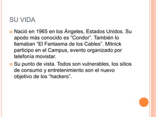SU VIDA
 Nació en 1965 en los Ángeles, Estados Unidos. Su
  apodo más conocido es “Condor”. También lo
  llamaban “El Fantasma de los Cables”. Mitnick
  participo en el Campus, evento organizado por
  telefonía movistar.
 Su punto de vista. Todos son vulnerables, los sitios
  de consumo y entretenimiento son el nuevo
  objetivo de los “hackers”.
 