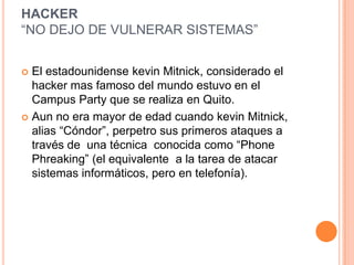 HACKER
“NO DEJO DE VULNERAR SISTEMAS”


 El estadounidense kevin Mitnick, considerado el
  hacker mas famoso del mundo estuvo en el
  Campus Party que se realiza en Quito.
 Aun no era mayor de edad cuando kevin Mitnick,
  alias “Cóndor”, perpetro sus primeros ataques a
  través de una técnica conocida como “Phone
  Phreaking” (el equivalente a la tarea de atacar
  sistemas informáticos, pero en telefonía).
 