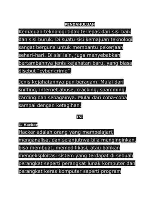 PENDAHULUAN

Kemajuan teknologi tidak terlepas dari sisi baik
dan sisi buruk. Di suatu sisi kemajuan teknologi
sangat berguna untuk membantu pekerjaan
sehari-hari. Di sisi lain, juga menyebabkan
bertambahnya jenis kejahatan baru, yang biasa
disebut “cyber crime”.

Jenis kejahatannya pun beragam. Mulai dari
sniffing, internet abuse, cracking, spamming,
carding dan sebagainya. Mulai dari coba-coba
sampai dengan ketagihan.

                         ISI

1. Hacker

Hacker adalah orang yang mempelajari,
menganalisa, dan selanjutnya bila menginginkan,
bisa membuat, memodifikasi, atau bahkan
mengeksploitasi sistem yang terdapat di sebuah
perangkat seperti perangkat lunak komputer dan
perangkat keras komputer seperti program
 