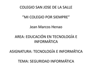 COLEGIO SAN JOSE DE LA SALLE

      ”MI COLEGIO POR SIEMPRE”

          Jean Marcos Henao

  AREA: EDUCACIÓN EN TECNOLOGÍA E
            INFORMÁTICA

ASIGNATURA: TECNOLOGÍA E INFORMÁTICA

    TEMA: SEGURIDAD INFORMÁTICA
 