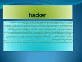 Un hacker se autodefine como una persona que sólo desea conocer el funcionamiento interno de los sistemas
                                    informáticos, ayudando a mejorarlos en el caso de que detecte fallos en su seguridad.
 El hacker dice actuar por el ansia de conocimiento y el reto de descifrar el funcionamiento interno de los ordenadores
   y servidores de Internet. Para un hacker, el objetivo es asaltar los sistemas de seguridad de los servidores de Internet
           para llegar hasta su interior, pero, una vez dentro, no causar ningún daño. A veces, el hacker deja una señal o
        "bandera" en el servidor (al estilo de "yo estuve aquí"), que sirva como prueba de que ha conseguido acceder a él.
                  El hacker con su actividad permite que los administradores del sistema vulnerado detecten el acceso al
 servidor, ayudándoles así a mejorar la seguridad. Frecuentemente los "hackers", tras acceder a un sistema, informan a
          sus propietarios de los agujeros de seguridad que tiene su servidor, para que nadie malintencionado (como un
                                                           cracker) pueda aprovecharse a posteriori de esa vulnerabilidad.
    En los últimos años, los hackers han creado redes de comunicación entre ellos. Uno de los canales más usados es el
      IRC (Internet Relay Chat). Allí los interesados reciben las primeras lecciones, conocen otras personas para formar
                                                                                       grupos e intercambiar información.
El IRC es anónimo. Un aspecto a destacar de la actividad del hacker es que nunca quiere revelar su verdadera identidad
ni tampoco quiere ser rastreado. Actualmente existen cerca de 30.000 páginas web en la Internet dedicadas al hacking.
 