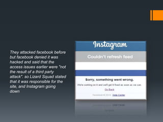 They attacked facebook before
but facebook denied it was
hacked and said that the
access issues earlier were "not
the result of a third party
attack". so Lizard Squad stated
that it was responsible for the
site, and Instagram going
down
 