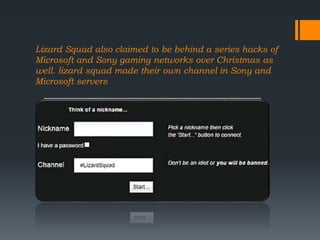 Lizard Squad also claimed to be behind a series hacks of
Microsoft and Sony gaming networks over Christmas as
well. lizard squad made their own channel in Sony and
Microsoft servers
 