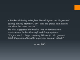 A hacker claiming to be from Lizard Squad - a 22-year-old
calling himself Member Two - said the group had hacked
the sites "because we can".
He also suggested the motive was to demonstrate
weaknesses in the Microsoft and Sony systems.
"It's just such a huge company Microsoft... Do you not
think they should be able to prevent such an attack?
he told BBC:
 