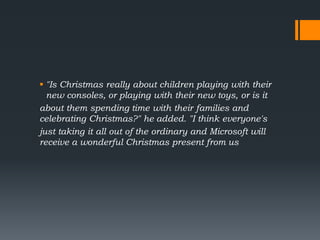  "Is Christmas really about children playing with their
new consoles, or playing with their new toys, or is it
about them spending time with their families and
celebrating Christmas?" he added. "I think everyone's
just taking it all out of the ordinary and Microsoft will
receive a wonderful Christmas present from us
 