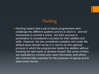 Hacking
 Hacking means that a set of clever programmers who
challenge the different systems and try to storm it , and not
necessarily to commit a crime , but their success in
penetration is considered a success for their abilities and
skills. However, the law considered outsiders who enter the
default place should not be in it. And to do this optional
process in which the programmer tested his abilities without
knowing his real name or declare himself. But some of them
are exploited by criminal who clear information and others
are commercially exploited for the purposes of spying and to
steal some money.
 