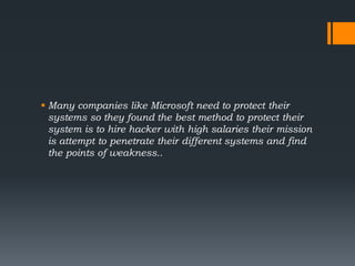  Many companies like Microsoft need to protect their
systems so they found the best method to protect their
system is to hire hacker with high salaries their mission
is attempt to penetrate their different systems and find
the points of weakness..
 