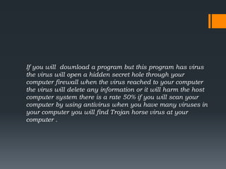 If you will download a program but this program has virus
the virus will open a hidden secret hole through your
computer firewall when the virus reached to your computer
the virus will delete any information or it will harm the host
computer system there is a rate 50% if you will scan your
computer by using antivirus when you have many viruses in
your computer you will find Trojan horse virus at your
computer .
 