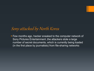 Sony attacked by North Korea
 Few months ago, hacker sneaked to the computer network of
Sony Pictures Entertainment ,the attackers stole a large
number of secret documents, which is currently being loaded
(in the first place by journalists) from file-sharing networks
 